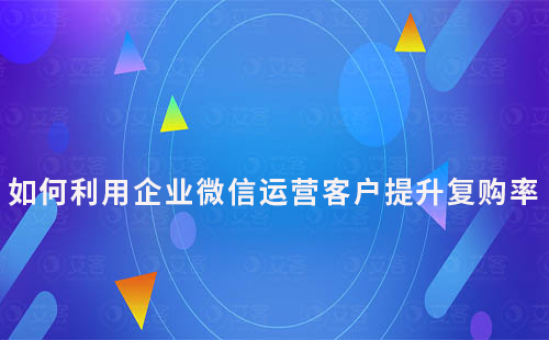 如何利用企業(yè)微信運(yùn)營客戶提升復(fù)購率
